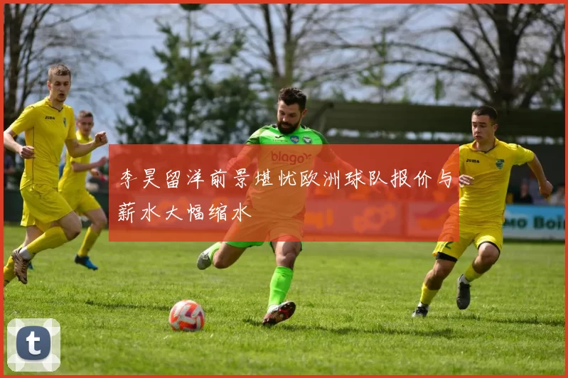 李昊留洋前景堪忧欧洲球队报价与薪水大幅缩水