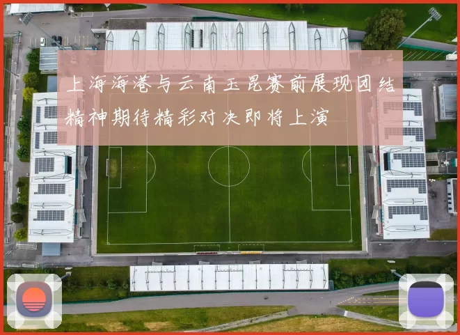 上海海港与云南玉昆赛前展现团结精神期待精彩对决即将上演