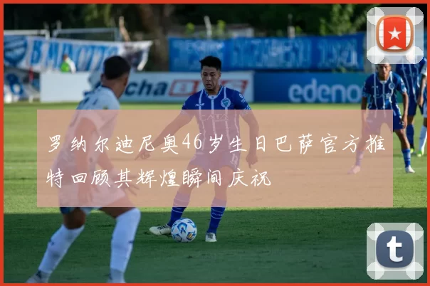 罗纳尔迪尼奥46岁生日巴萨官方推特回顾其辉煌瞬间庆祝