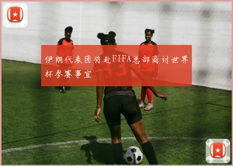 伊朗代表团将赴FIFA总部商讨世界杯参赛事宜