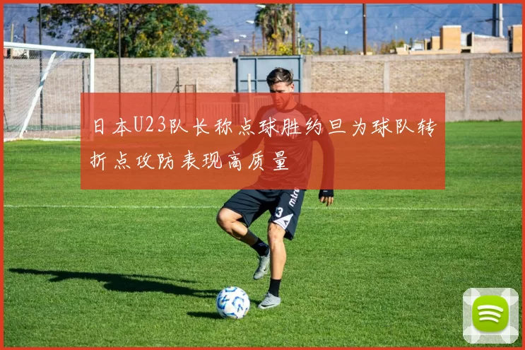 日本U23队长称点球胜约旦为球队转折点攻防表现高质量