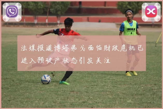 法媒报道博塔弗戈面临财政危机已进入预破产状态引发关注