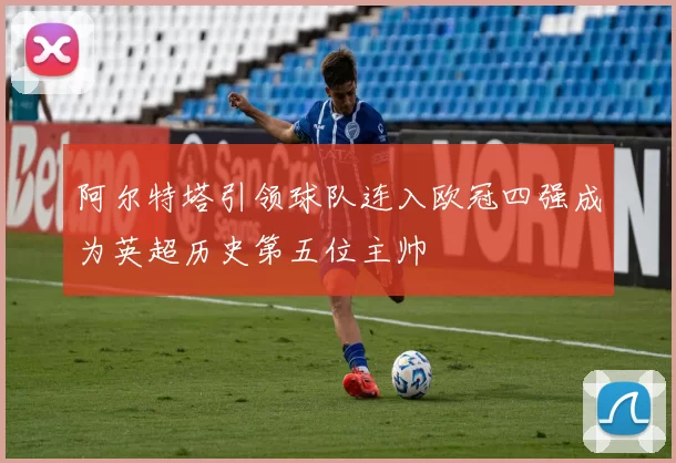阿尔特塔引领球队连入欧冠四强成为英超历史第五位主帅