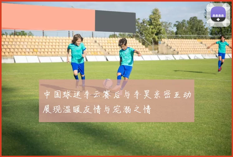 中国球迷李云赛后与李昊亲密互动展现温暖友情与宠溺之情
