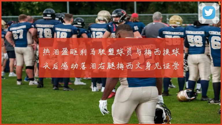 热泪盈眶利马联盟球员与梅西换球衣后感动落泪右腿梅西文身见证崇拜之情