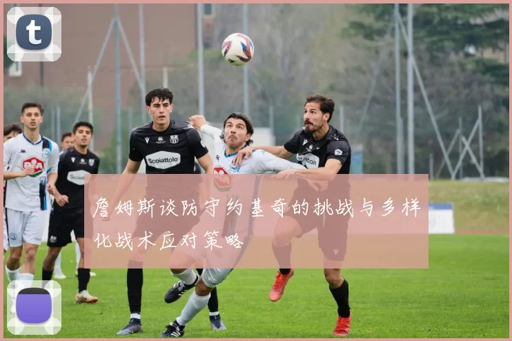 詹姆斯谈防守约基奇的挑战与多样化战术应对策略