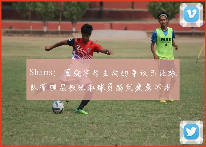 Shams：围绕字母去向的争议已让球队管理层教练和球员感到疲惫不堪