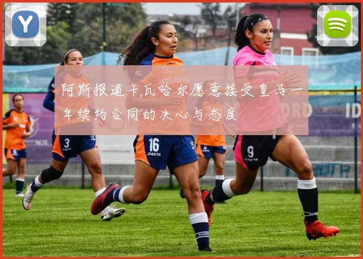 阿斯报道卡瓦哈尔愿意接受皇马一年续约合同的决心与态度